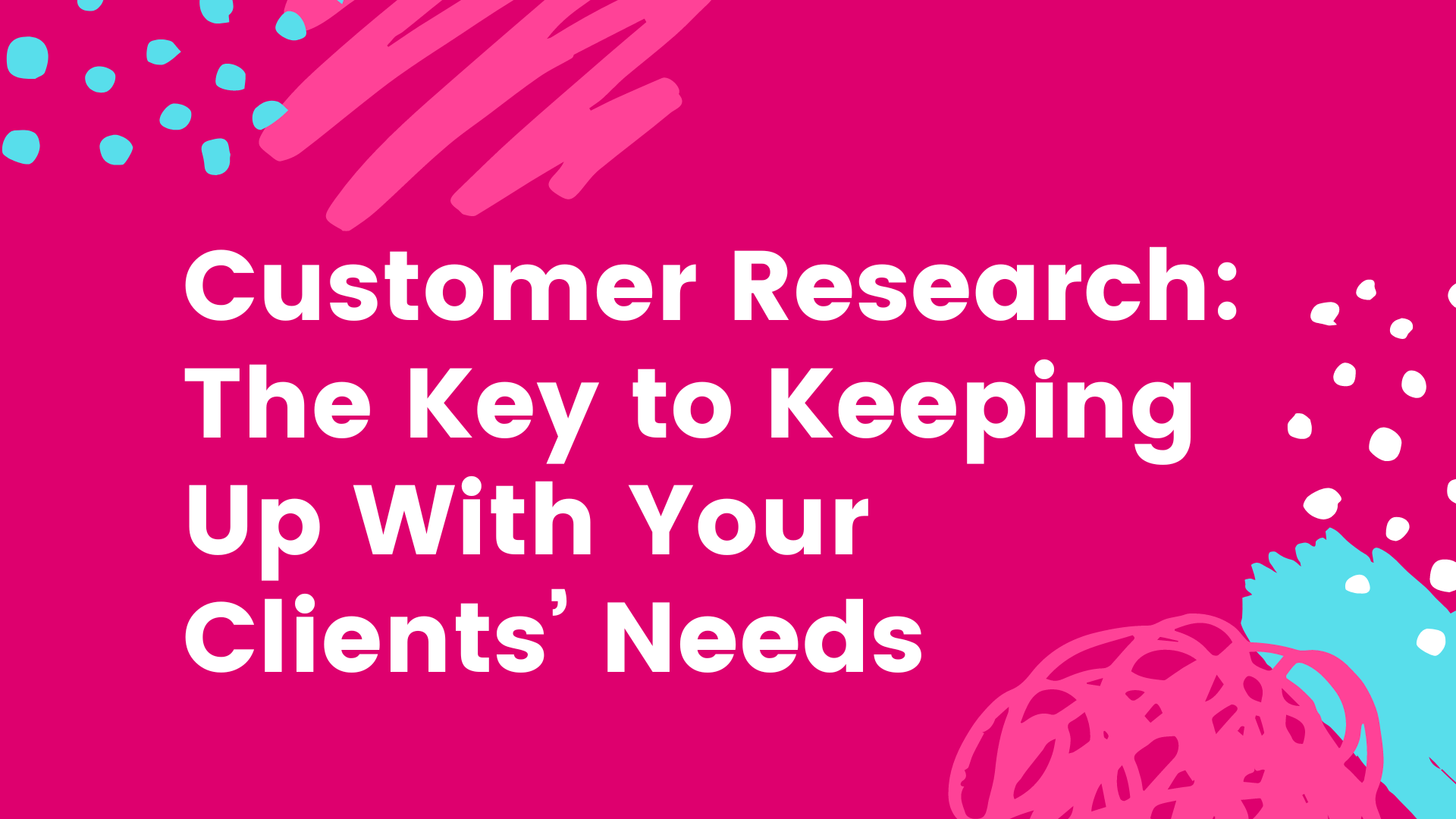 Customer Research: The Key to Keeping Up With Your Clients’ Needs